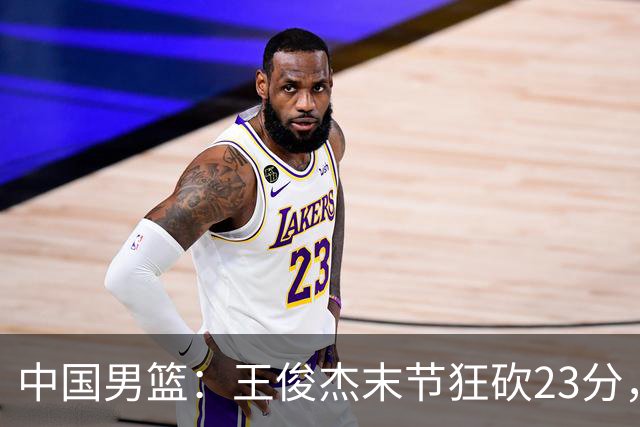 中国男篮：王俊杰末节狂砍23分，崔永熙找回状态，王浩然双位数得分